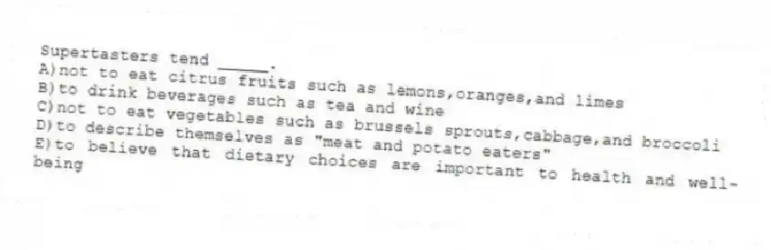 Supertasters tend _____.
A)not to eat citrus fruits such as lemons,oranges,and limes
B)to drink beverages such as tea and wine
C)not to eat vegetables such as brussels sprouts,cabbage,and broccoli
D)to describe themselves as "meat and potato eaters"
E)to believe that dietary choices are important to health and well-being