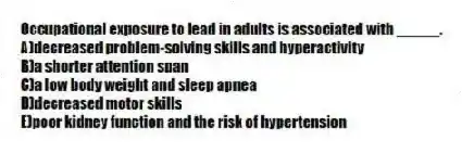 Occupational exposure to lead in adults is associated with _____.
A)decreased problem-solving skills and hyperactivity
B)a shorter attention span
C)a low body weight and sleep apnea
D)decreased motor skills
E)poor kidney function and the risk of hypertension