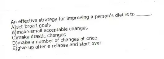 An effective strategy for improving a person's diet is to _____.
A)set broad goals
B)make small acceptable changes
C)make drastic changes
D)make a number of changes at once
E)give up after a relapse and start over