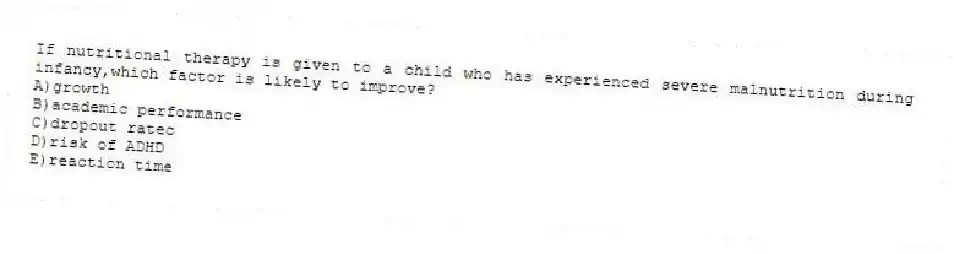 If nutritional therapy is given to a child who has experienced severe malnutrition during infancy,which factor is likely to improve?
A)growth
B)academic performance
C)dropout ratec
D)risk of ADHD
E)reaction time