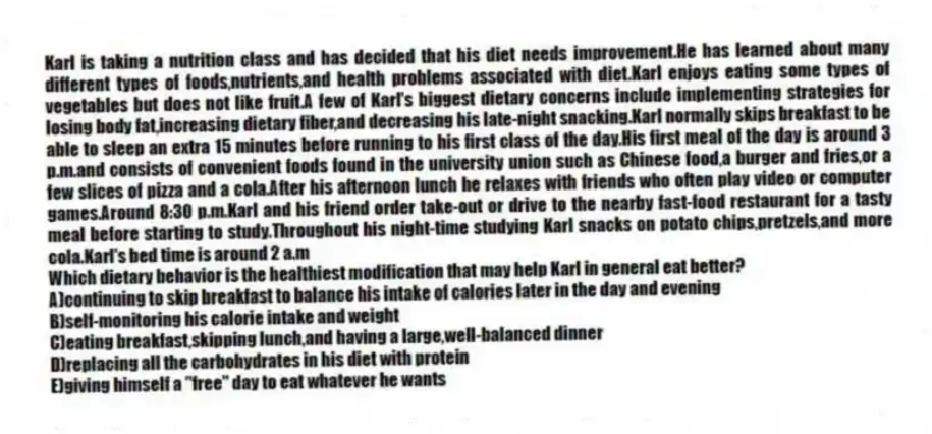 Karl is taking a nutrition class and has decided that his diet needs improvement.He has learned about many different types of foods,nutrients,and health problems associated with diet.Karl enjoys eating some types of vegetables but does not like fruit.A few of Karl's biggest dietary concerns include implementing strategies for losing body fat,increasing dietary fiber,and decreasing his late-night snacking.Karl normally skips breakfast to be able to sleep an extra 15 minutes before running to his first class of the day.His first meal of the day is around 3 p.m.and consists of convenient foods found in the university union such as Chinese food,a burger and fries,or a few slices of pizza and a cola.After his afternoon lunch he relaxes with friends who often play video or computer games.Around 8:30 p.m.Karl and his friend order take-out or drive to the nearby fast-food restaurant for a tasty meal before starting to study.Throughout his night-time studying Karl snacks on potato chips,pretzels,and more cola.Karl's bed time is around 2 a.m
-Which dietary behavior is the healthiest modification that may help Karl in general eat better?
A)continuing to skip breakfast to balance his intake of calories later in the day and evening
B)self-monitoring his calorie intake and weight
C)eating breakfast,skipping lunch,and having a large,well-balanced dinner
D)replacing all the carbohydrates in his diet with protein
E)giving himself a "free" day to eat whatever he wants