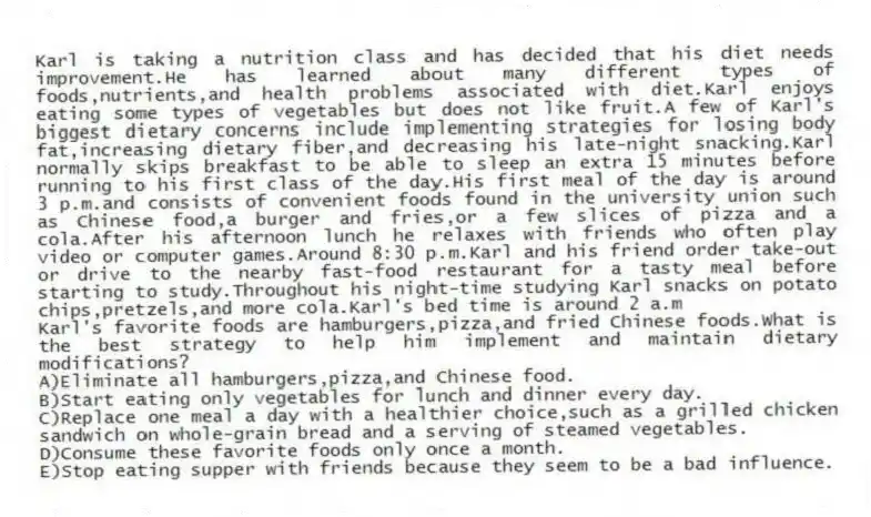 Karl is taking a nutrition class and has decided that his diet needs improvement.He has learned about many different types of foods,nutrients,and health problems associated with diet.Karl enjoys eating some types of vegetables but does not like fruit.A few of Karl's biggest dietary concerns include implementing strategies for losing body fat,increasing dietary fiber,and decreasing his late-night snacking.Karl normally skips breakfast to be able to sleep an extra 15 minutes before running to his first class of the day.His first meal of the day is around 3 p.m.and consists of convenient foods found in the university union such as Chinese food,a burger and fries,or a few slices of pizza and a cola.After his afternoon lunch he relaxes with friends who often play video or computer games.Around 8:30 p.m.Karl and his friend order take-out or drive to the nearby fast-food restaurant for a tasty meal before starting to study.Throughout his night-time studying Karl snacks on potato chips,pretzels,and more cola.Karl's bed time is around 2 a.m
-Karl's favorite foods are hamburgers,pizza,and fried Chinese foods.What is the best strategy to help him implement and maintain dietary modifications?
A)Eliminate all hamburgers,pizza,and Chinese food.
B)Start eating only vegetables for lunch and dinner every day.
C)Replace one meal a day with a healthier choice,such as a grilled chicken sandwich on whole-grain bread and a serving of steamed vegetables.
D)Consume these favorite foods only once a month.
E)Stop eating supper with friends because they seem to be a bad influence.