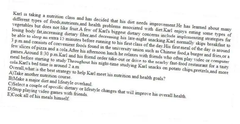 Karl is taking a nutrition class and has decided that his diet needs improvement.He has learned about many different types of foods,nutrients,and health problems associated with diet.Karl enjoys eating some types of vegetables but does not like fruit.A few of Karl's biggest dietary concerns include implementing strategies for losing body fat,increasing dietary fiber,and decreasing his late-night snacking.Karl normally skips breakfast to be able to sleep an extra 15 minutes before running to his first class of the day.His first meal of the day is around 3 p.m.and consists of convenient foods found in the university union such as Chinese food,a burger and fries,or a few slices of pizza and a cola.After his afternoon lunch he relaxes with friends who often play video or computer games.Around 8:30 p.m.Karl and his friend order take-out or drive to the nearby fast-food restaurant for a tasty meal before starting to study.Throughout his night-time studying Karl snacks on potato chips,pretzels,and more cola.Karl's bed time is around 2 a.m
-Overall,what is the best strategy to help Karl meet his nutrition and health goals?
A)Take another nutrition course.
B)Make a major diet and lifestyle overhaul.
C)Select a couple of specific dietary or lifestyle changes that will improve his overall health.
D)Stop playing video games with friends.
E)Cook all of his meals himself.
