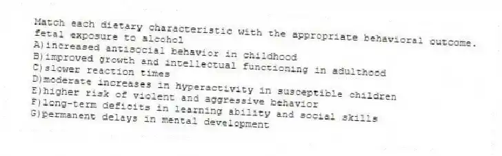 Match each dietary characteristic with the appropriate behavioral outcome.
-fetal exposure to alcohol
A)increased antisocial behavior in childhood
B)improved growth and intellectual functioning in adulthood
C)slower reaction times
D)moderate increases in hyperactivity in susceptible children
E)higher risk of violent and aggressive behavior
F)long-term deficits in learning ability and social skills
G)permanent delays in mental development