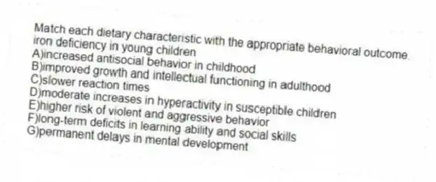 Match each dietary characteristic with the appropriate behavioral outcome.
-iron deficiency in young children
A)increased antisocial behavior in childhood
B)improved growth and intellectual functioning in adulthood
C)slower reaction times
D)moderate increases in hyperactivity in susceptible children
E)higher risk of violent and aggressive behavior
F)long-term deficits in learning ability and social skills
G)permanent delays in mental development