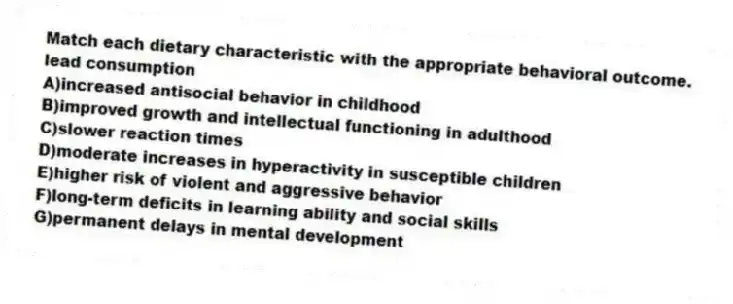Match each dietary characteristic with the appropriate behavioral outcome.
-lead consumption
A)increased antisocial behavior in childhood
B)improved growth and intellectual functioning in adulthood
C)slower reaction times
D)moderate increases in hyperactivity in susceptible children
E)higher risk of violent and aggressive behavior
F)long-term deficits in learning ability and social skills
G)permanent delays in mental development