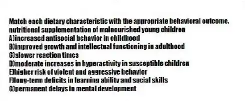 Match each dietary characteristic with the appropriate behavioral outcome.
-nutritional supplementation of malnourished young children
A)increased antisocial behavior in childhood
B)improved growth and intellectual functioning in adulthood
C)slower reaction times
D)moderate increases in hyperactivity in susceptible children
E)higher risk of violent and aggressive behavior
F)long-term deficits in learning ability and social skills
G)permanent delays in mental development