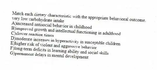 Match each dietary characteristic with the appropriate behavioral outcome.
-very low carbohydrate intake
A)increased antisocial behavior in childhood
B)improved growth and intellectual functioning in adulthood
C)slower reaction times
D)moderate increases in hyperactivity in susceptible children
E)higher risk of violent and aggressive behavior
F)long-term deficits in learning ability and social skills
G)permanent delays in mental development