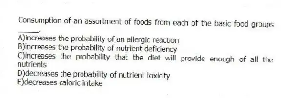 Consumption of an assortment of foods from each of the basic food groups _____.
A)increases the probability of an allergic reaction
B)increases the probability of nutrient deficiency
C)increases the probability that the diet will provide enough of all the nutrients
D)decreases the probability of nutrient toxicity
E)decreases caloric intake