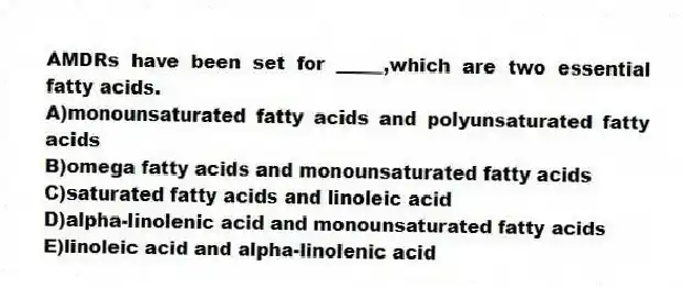 AMDRs have been set for _____,which are two essential fatty acids.
A)monounsaturated fatty acids and polyunsaturated fatty acids
B)omega fatty acids and monounsaturated fatty acids
C)saturated fatty acids and linoleic acid
D)alpha-linolenic acid and monounsaturated fatty acids
E)linoleic acid and alpha-linolenic acid