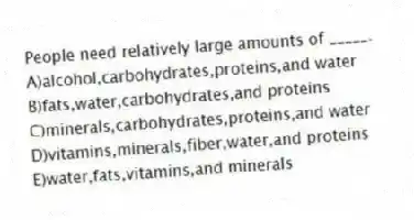 People need relatively large amounts of _____.
A)alcohol,carbohydrates,proteins,and water
B)fats,water,carbohydrates,and proteins
C)minerals,carbohydrates,proteins,and water
D)vitamins,minerals,fiber,water,and proteins
E)water,fats,vitamins,and minerals