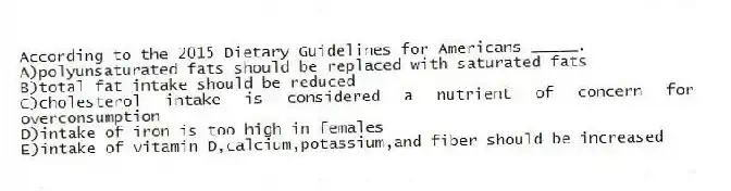 According to the 2015 Dietary Guidelines for Americans _____.
A)polyunsaturated fats should be replaced with saturated fats
B)total fat intake should be reduced
C)cholesterol intake is considered a nutrient of concern for overconsumption
D)intake of iron is too high in females
E)intake of vitamin D,calcium,potassium,and fiber should be increased