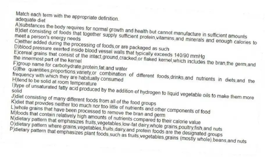 Match each term with the appropriate definition.
-adequate diet
A)substances the body requires for normal growth and health but cannot manufacture in sufficient amounts
B)diet consisting of foods that together supply sufficient protein,vitamins,and minerals and enough calories to meet a person's energy needs
C)either added during the processing of foods,or are packaged as such
D)blood pressure exerted inside blood vessel walls that typically exceeds 140/90 mmHg
E)cereal grains that consist of the intact,ground,cracked,or flaked kernel,which includes the bran,the germ,and the innermost part of the kernel
F)group name for carbohydrate,protein,fat,and water
G)the quantities,proportions,variety,or combination of different foods,drinks,and nutrients in diets,and the frequency with which they are habitually consumed
H)tend to be solid at room temperature
I)type of unsaturated fatty acid produced by the addition of hydrogen to liquid vegetable oils to make them more solid
J)diet consisting of many different foods from all of the food groups
K)diet that provides neither too much nor too little of nutrients and other components of food
L)whole grains that have been processed to remove the bran and germ
M)foods that contain relatively high amounts of nutrients compared to their calorie value
N)dietary pattern that emphasizes fruits,vegetables,low-fat dairy,whole grains,poultry,fish,and nuts
O)dietary pattern where grains,vegetables,fruits,dairy,and protein foods are the designated groups
P)dietary pattern that emphasizes plant foods,such as fruits,vegetables,grains (mostly whole),beans,and nuts