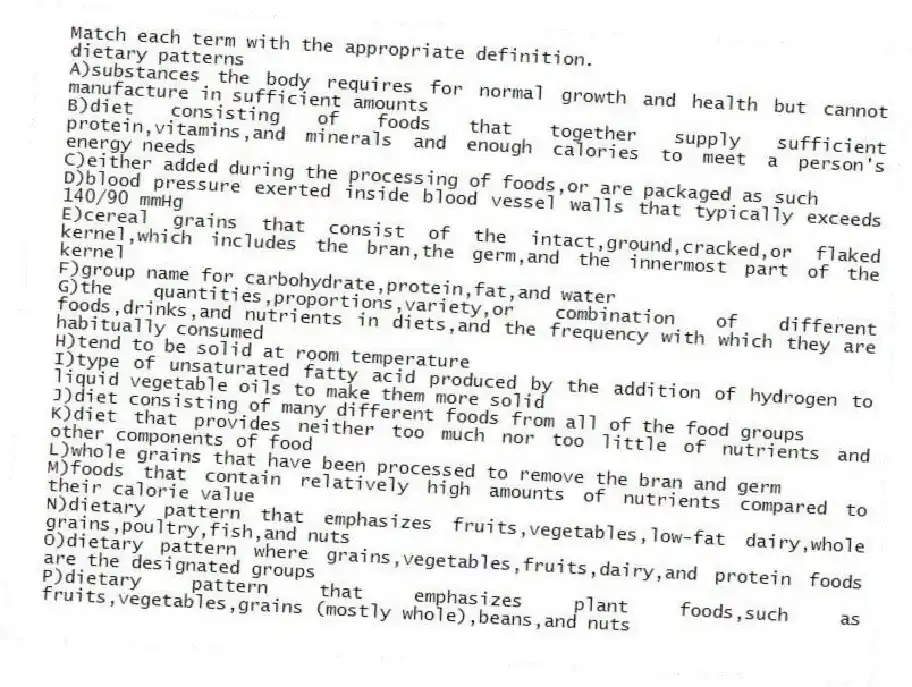 Match each term with the appropriate definition.
-dietary patterns
A)substances the body requires for normal growth and health but cannot manufacture in sufficient amounts
B)diet consisting of foods that together supply sufficient protein,vitamins,and minerals and enough calories to meet a person's energy needs
C)either added during the processing of foods,or are packaged as such
D)blood pressure exerted inside blood vessel walls that typically exceeds 140/90 mmHg
E)cereal grains that consist of the intact,ground,cracked,or flaked kernel,which includes the bran,the germ,and the innermost part of the kernel
F)group name for carbohydrate,protein,fat,and water
G)the quantities,proportions,variety,or combination of different foods,drinks,and nutrients in diets,and the frequency with which they are habitually consumed
H)tend to be solid at room temperature
I)type of unsaturated fatty acid produced by the addition of hydrogen to liquid vegetable oils to make them more solid
J)diet consisting of many different foods from all of the food groups
K)diet that provides neither too much nor too little of nutrients and other components of food
L)whole grains that have been processed to remove the bran and germ
M)foods that contain relatively high amounts of nutrients compared to their calorie value
N)dietary pattern that emphasizes fruits,vegetables,low-fat dairy,whole grains,poultry,fish,and nuts
O)dietary pattern where grains,vegetables,fruits,dairy,and protein foods are the designated groups
P)dietary pattern that emphasizes plant foods,such as fruits,vegetables,grains (mostly whole),beans,and nuts