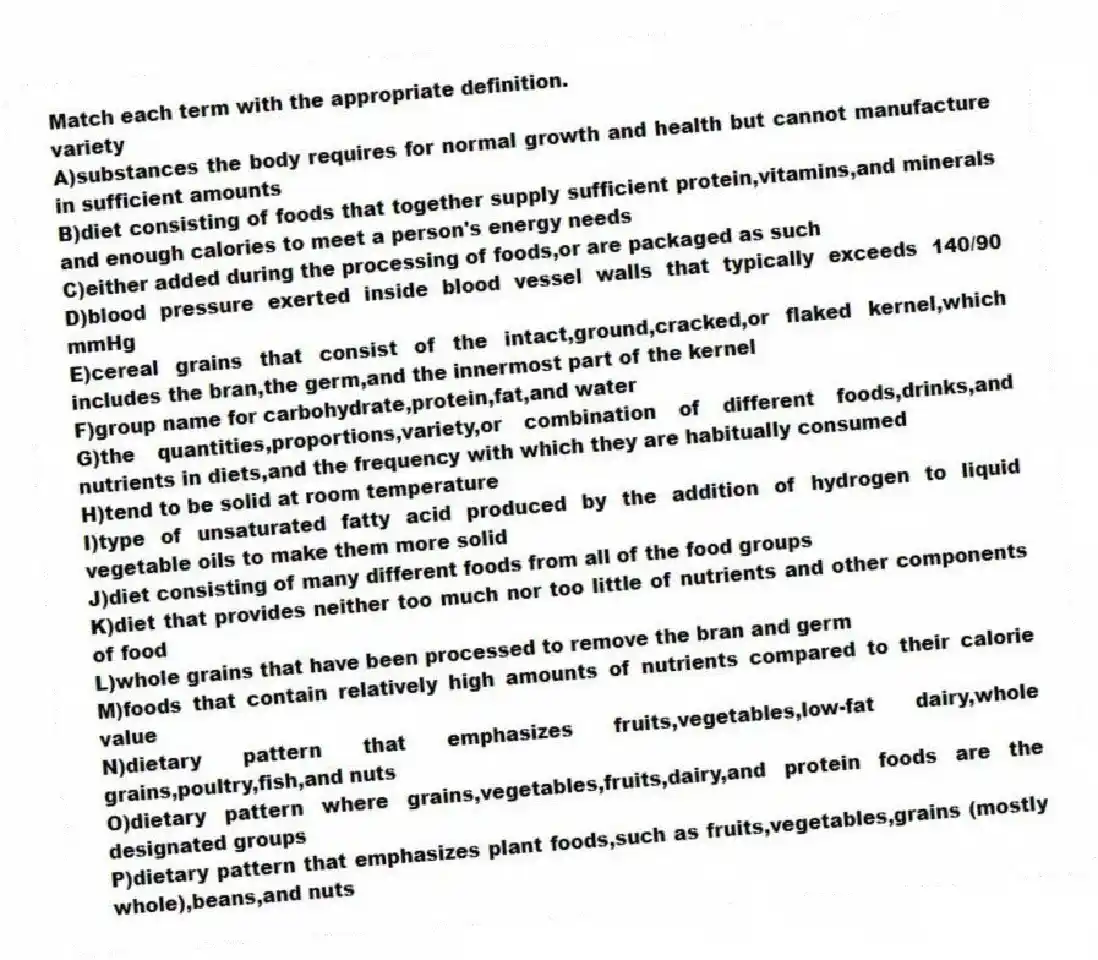 Match each term with the appropriate definition.
-variety
A)substances the body requires for normal growth and health but cannot manufacture in sufficient amounts
B)diet consisting of foods that together supply sufficient protein,vitamins,and minerals and enough calories to meet a person's energy needs
C)either added during the processing of foods,or are packaged as such
D)blood pressure exerted inside blood vessel walls that typically exceeds 140/90 mmHg
E)cereal grains that consist of the intact,ground,cracked,or flaked kernel,which includes the bran,the germ,and the innermost part of the kernel
F)group name for carbohydrate,protein,fat,and water
G)the quantities,proportions,variety,or combination of different foods,drinks,and nutrients in diets,and the frequency with which they are habitually consumed
H)tend to be solid at room temperature
I)type of unsaturated fatty acid produced by the addition of hydrogen to liquid vegetable oils to make them more solid
J)diet consisting of many different foods from all of the food groups
K)diet that provides neither too much nor too little of nutrients and other components of food
L)whole grains that have been processed to remove the bran and germ
M)foods that contain relatively high amounts of nutrients compared to their calorie value
N)dietary pattern that emphasizes fruits,vegetables,low-fat dairy,whole grains,poultry,fish,and nuts
O)dietary pattern where grains,vegetables,fruits,dairy,and protein foods are the designated groups
P)dietary pattern that emphasizes plant foods,such as fruits,vegetables,grains (mostly whole),beans,and nuts