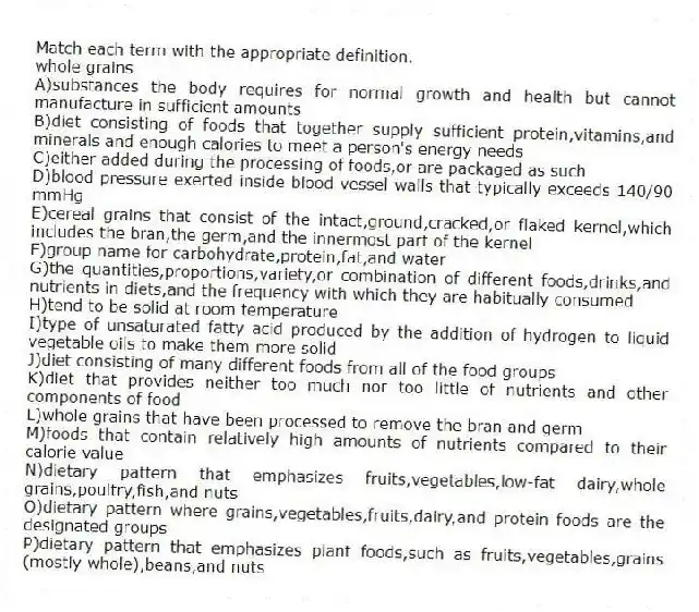 Match each term with the appropriate definition.
-whole grains
A)substances the body requires for normal growth and health but cannot manufacture in sufficient amounts
B)diet consisting of foods that together supply sufficient protein,vitamins,and minerals and enough calories to meet a person's energy needs
C)either added during the processing of foods,or are packaged as such
D)blood pressure exerted inside blood vessel walls that typically exceeds 140/90 mmHg
E)cereal grains that consist of the intact,ground,cracked,or flaked kernel,which includes the bran,the germ,and the innermost part of the kernel
F)group name for carbohydrate,protein,fat,and water
G)the quantities,proportions,variety,or combination of different foods,drinks,and nutrients in diets,and the frequency with which they are habitually consumed
H)tend to be solid at room temperature
I)type of unsaturated fatty acid produced by the addition of hydrogen to liquid vegetable oils to make them more solid
J)diet consisting of many different foods from all of the food groups
K)diet that provides neither too much nor too little of nutrients and other components of food
L)whole grains that have been processed to remove the bran and germ
M)foods that contain relatively high amounts of nutrients compared to their calorie value
N)dietary pattern that emphasizes fruits,vegetables,low-fat dairy,whole grains,poultry,fish,and nuts
O)dietary pattern where grains,vegetables,fruits,dairy,and protein foods are the designated groups
P)dietary pattern that emphasizes plant foods,such as fruits,vegetables,grains (mostly whole),beans,and nuts