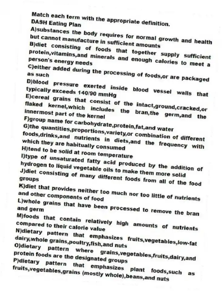 Match each term with the appropriate definition.
-DASH Eating Plan
A)substances the body requires for normal growth and health but cannot manufacture in sufficient amounts
B)diet consisting of foods that together supply sufficient protein,vitamins,and minerals and enough calories to meet a person's energy needs
C)either added during the processing of foods,or are packaged as such
D)blood pressure exerted inside blood vessel walls that typically exceeds 140/90 mmHg
E)cereal grains that consist of the intact,ground,cracked,or flaked kernel,which includes the bran,the germ,and the innermost part of the kernel
F)group name for carbohydrate,protein,fat,and water
G)the quantities,proportions,variety,or combination of different foods,drinks,and nutrients in diets,and the frequency with which they are habitually consumed
H)tend to be solid at room temperature
I)type of unsaturated fatty acid produced by the addition of hydrogen to liquid vegetable oils to make them more solid
J)diet consisting of many different foods from all of the food groups
K)diet that provides neither too much nor too little of nutrients and other components of food
L)whole grains that have been processed to remove the bran and germ
M)foods that contain relatively high amounts of nutrients compared to their calorie value
N)dietary pattern that emphasizes fruits,vegetables,low-fat dairy,whole grains,poultry,fish,and nuts
O)dietary pattern where grains,vegetables,fruits,dairy,and protein foods are the designated groups
P)dietary pattern that emphasizes plant foods,such as fruits,vegetables,grains (mostly whole),beans,and nuts