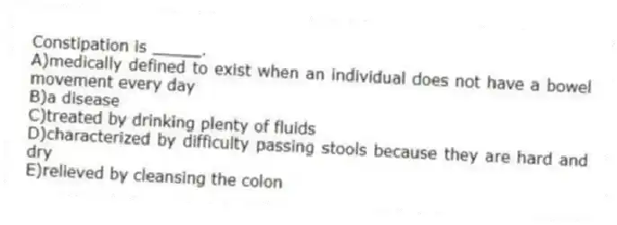 Constipation is _____.
A)medically defined to exist when an individual does not have a bowel movement every day
B)a disease
C)treated by drinking plenty of fluids
D)characterized by difficulty passing stools because they are hard and dry
E)relieved by cleansing the colon
