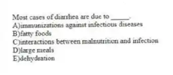 Most cases of diarrhea are due to _____.
A)immunizations against infectious diseases
B)fatty foods
C)interactions between malnutrition and infection
D)large meals
E)dehydration