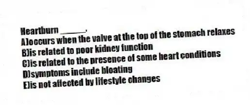 Heartburn _____.
A)occurs when the valve at the top of the stomach relaxes
B)is related to poor kidney function
C)is related to the presence of some heart conditions
D)symptoms include bloating
E)is not affected by lifestyle changes