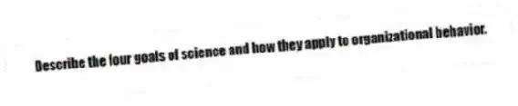 Describe the four goals of science and how they apply to organizational behavior.