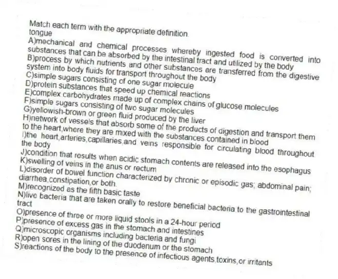 Match each term with the appropriate definition.
-tongue
A)mechanical and chemical processes whereby ingested food is converted into substances that can be absorbed by the intestinal tract and utilized by the body
B)process by which nutrients and other substances are transferred from the digestive system into body fluids for transport throughout the body
C)simple sugars consisting of one sugar molecule
D)protein substances that speed up chemical reactions
E)complex carbohydrates made up of complex chains of glucose molecules
F)simple sugars consisting of two sugar molecules
G)yellowish-brown or green fluid produced by the liver
H)network of vessels that absorb some of the products of digestion and transport them to the heart,where they are mixed with the substances contained in blood
I)the heart,arteries,capillaries,and veins responsible for circulating blood throughout the body
J)condition that results when acidic stomach contents are released into the esophagus
K)swelling of veins in the anus or rectum
L)disorder of bowel function characterized by chronic or episodic gas; abdominal pain; diarrhea,constipation,or both.
M)recognized as the fifth basic taste
N)live bacteria that are taken orally to restore beneficial bacteria to the gastrointestinal tract
O)presence of three or more liquid stools in a 24-hour period
P)presence of excess gas in the stomach and intestines
Q)microscopic organisms including bacteria and fungi
R)open sores in the lining of the duodenum or the stomach
S)reactions of the body to the presence of infectious agents,toxins,or irritants