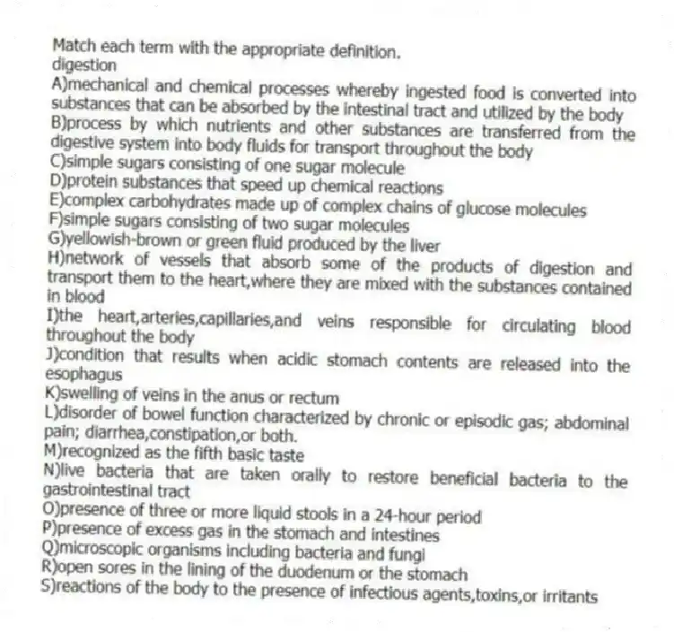 Match each term with the appropriate definition.
-digestion
A)mechanical and chemical processes whereby ingested food is converted into substances that can be absorbed by the intestinal tract and utilized by the body
B)process by which nutrients and other substances are transferred from the digestive system into body fluids for transport throughout the body
C)simple sugars consisting of one sugar molecule
D)protein substances that speed up chemical reactions
E)complex carbohydrates made up of complex chains of glucose molecules
F)simple sugars consisting of two sugar molecules
G)yellowish-brown or green fluid produced by the liver
H)network of vessels that absorb some of the products of digestion and transport them to the heart,where they are mixed with the substances contained in blood
I)the heart,arteries,capillaries,and veins responsible for circulating blood throughout the body
J)condition that results when acidic stomach contents are released into the esophagus
K)swelling of veins in the anus or rectum
L)disorder of bowel function characterized by chronic or episodic gas; abdominal pain; diarrhea,constipation,or both.
M)recognized as the fifth basic taste
N)live bacteria that are taken orally to restore beneficial bacteria to the gastrointestinal tract
O)presence of three or more liquid stools in a 24-hour period
P)presence of excess gas in the stomach and intestines
Q)microscopic organisms including bacteria and fungi
R)open sores in the lining of the duodenum or the stomach
S)reactions of the body to the presence of infectious agents,toxins,or irritants
