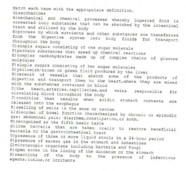 Match each term with the appropriate definition.
-disaccharides
A)mechanical and chemical processes whereby ingested food is converted into substances that can be absorbed by the intestinal tract and utilized by the body
B)process by which nutrients and other substances are transferred from the digestive system into body fluids for transport throughout the body
C)simple sugars consisting of one sugar molecule
D)protein substances that speed up chemical reactions
E)complex carbohydrates made up of complex chains of glucose molecules
F)simple sugars consisting of two sugar molecules
G)yellowish-brown or green fluid produced by the liver
H)network of vessels that absorb some of the products of digestion and transport them to the heart,where they are mixed with the substances contained in blood
I)the heart,arteries,capillaries,and veins responsible for circulating blood throughout the body
J)condition that results when acidic stomach contents are released into the esophagus
K)swelling of veins in the anus or rectum
L)disorder of bowel function characterized by chronic or episodic gas; abdominal pain; diarrhea,constipation,or both.
M)recognized as the fifth basic taste
N)live bacteria that are taken orally to restore beneficial bacteria to the gastrointestinal tract
O)presence of three or more liquid stools in a 24-hour period
P)presence of excess gas in the stomach and intestines
Q)microscopic organisms including bacteria and fungi
R)open sores in the lining of the duodenum or the stomach
S)reactions of the body to the presence of infectious agents,toxins,or irritants