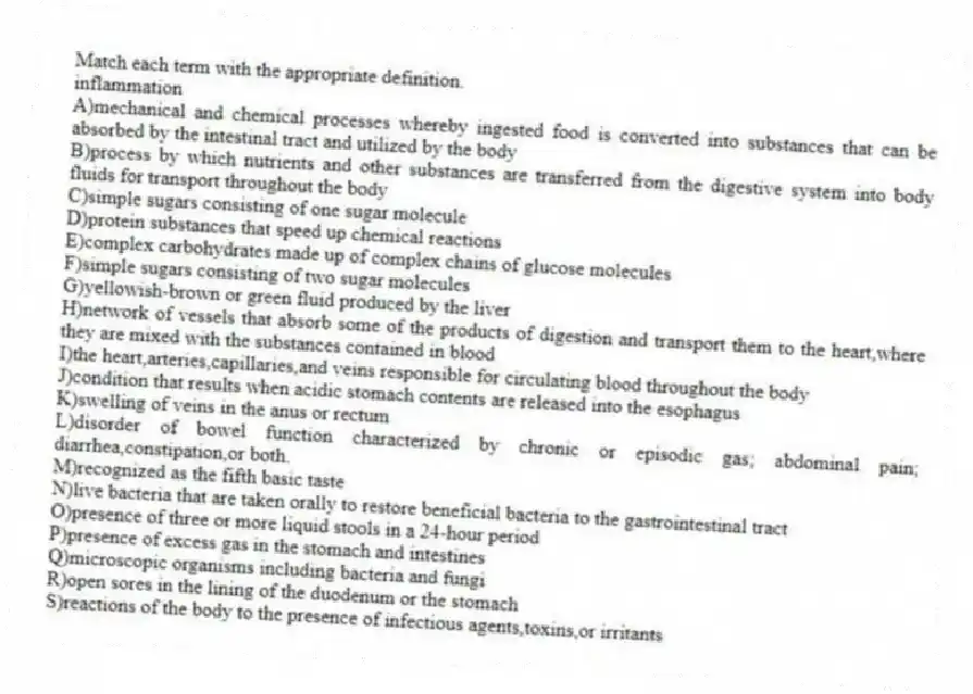 Match each term with the appropriate definition.​
-​inflammation
A)mechanical and chemical processes whereby ingested food is converted into substances that can be absorbed by the intestinal tract and utilized by the body
B)process by which nutrients and other substances are transferred from the digestive system into body fluids for transport throughout the body
C)simple sugars consisting of one sugar molecule
D)protein substances that speed up chemical reactions
E)complex carbohydrates made up of complex chains of glucose molecules
F)simple sugars consisting of two sugar molecules
G)yellowish-brown or green fluid produced by the liver
H)network of vessels that absorb some of the products of digestion and transport them to the heart,where they are mixed with the substances contained in blood
I)the heart,arteries,capillaries,and veins responsible for circulating blood throughout the body
J)condition that results when acidic stomach contents are released into the esophagus
K)swelling of veins in the anus or rectum
L)disorder of bowel function characterized by chronic or episodic gas; abdominal pain; diarrhea,constipation,or both.
M)recognized as the fifth basic taste
N)live bacteria that are taken orally to restore beneficial bacteria to the gastrointestinal tract
O)presence of three or more liquid stools in a 24-hour period
P)presence of excess gas in the stomach and intestines
Q)microscopic organisms including bacteria and fungi 
R)open sores in the lining of the duodenum or the stomach
S)reactions of the body to the presence of infectious agents,toxins,or irritants