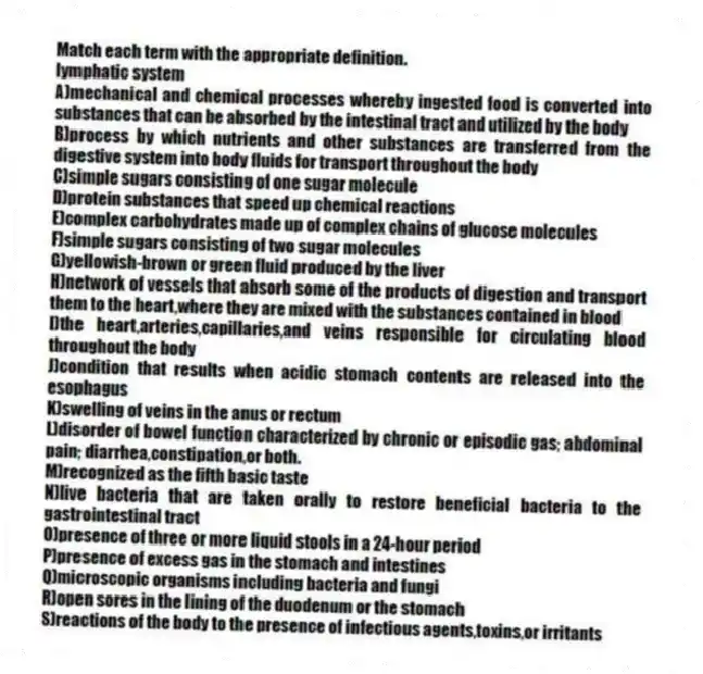 Match each term with the appropriate definition.​
-​lymphatic system
A)mechanical and chemical processes whereby ingested food is converted into substances that can be absorbed by the intestinal tract and utilized by the body
B)process by which nutrients and other substances are transferred from the digestive system into body fluids for transport throughout the body
C)simple sugars consisting of one sugar molecule
D)protein substances that speed up chemical reactions
E)complex carbohydrates made up of complex chains of glucose molecules
F)simple sugars consisting of two sugar molecules
G)yellowish-brown or green fluid produced by the liver
H)network of vessels that absorb some of the products of digestion and transport them to the heart,where they are mixed with the substances contained in blood
I)the heart,arteries,capillaries,and veins responsible for circulating blood throughout the body
J)condition that results when acidic stomach contents are released into the esophagus
K)swelling of veins in the anus or rectum
L)disorder of bowel function characterized by chronic or episodic gas; abdominal pain; diarrhea,constipation,or both.
M)recognized as the fifth basic taste
N)live bacteria that are taken orally to restore beneficial bacteria to the gastrointestinal tract
O)presence of three or more liquid stools in a 24-hour period
P)presence of excess gas in the stomach and intestines
Q)microscopic organisms including bacteria and fungi 
R)open sores in the lining of the duodenum or the stomach
S)reactions of the body to the presence of infectious agents,toxins,or irritants