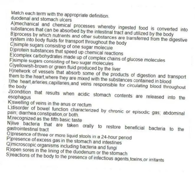 Match each term with the appropriate definition.
-duodenal and stomach ulcers
A)mechanical and chemical processes whereby ingested food is converted into substances that can be absorbed by the intestinal tract and utilized by the body
B)process by which nutrients and other substances are transferred from the digestive system into body fluids for transport throughout the body
C)simple sugars consisting of one sugar molecule
D)protein substances that speed up chemical reactions
E)complex carbohydrates made up of complex chains of glucose molecules
F)simple sugars consisting of two sugar molecules
G)yellowish-brown or green fluid produced by the liver
H)network of vessels that absorb some of the products of digestion and transport them to the heart,where they are mixed with the substances contained in blood
I)the heart,arteries,capillaries,and veins responsible for circulating blood throughout the body
J)condition that results when acidic stomach contents are released into the esophagus
K)swelling of veins in the anus or rectum
L)disorder of bowel function characterized by chronic or episodic gas; abdominal pain; diarrhea,constipation,or both.
M)recognized as the fifth basic taste
N)live bacteria that are taken orally to restore beneficial bacteria to the gastrointestinal tract
O)presence of three or more liquid stools in a 24-hour period
P)presence of excess gas in the stomach and intestines
Q)microscopic organisms including bacteria and fungi
R)open sores in the lining of the duodenum or the stomach
S)reactions of the body to the presence of infectious agents,toxins,or irritants