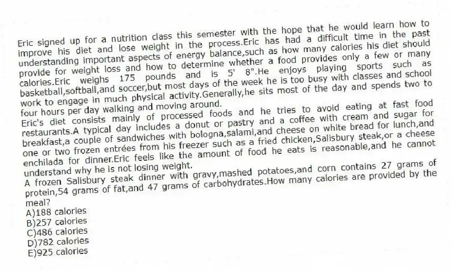 Eric signed up for a nutrition class this semester with the hope that he would learn how to improve his diet and lose weight in the process.Eric has had a difficult time in the past understanding important aspects of energy balance,such as how many calories his diet should provide for weight loss and how to determine whether a food provides only a few or many calories.Eric weighs 175 pounds and is 5' 8".He enjoys playing sports such as basketball,softball,and soccer,but most days of the week he is too busy with classes and school work to engage in much physical activity.Generally,he sits most of the day and spends two to four hours per day walking and moving around.
Eric's diet consists mainly of processed foods and he tries to avoid eating at fast food restaurants.A typical day includes a donut or pastry and a coffee with cream and sugar for breakfast,a couple of sandwiches with bologna,salami,and cheese on white bread for lunch,and one or two frozen entrées from his freezer such as a fried chicken,Salisbury steak,or a cheese enchilada for dinner.Eric feels like the amount of food he eats is reasonable,and he cannot understand why he is not losing weight.
-A frozen Salisbury steak dinner with gravy,mashed potatoes,and corn contains 27 grams of protein,54 grams of fat,and 47 grams of carbohydrates.How many calories are provided by the meal?
A)188 calories
B)257 calories
C)486 calories
D)782 calories
E)925 calories
