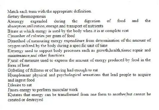 Match each term with the appropriate definition.
-dietary thermogenesis
A)energy expended during the digestion of food and the absorption,utilization,storage,and transport of nutrients
B)rate at which energy is used by the body when it is at complete rest
C)number of calories per gram of food
D)method of measuring energy expenditure from determination of the amount of oxygen utilized by the body during a specific unit of time
E)energy used to support body processes such as growth,health,tissue repair and maintenance,and other functions
F)unit of measure used to express the amount of energy produced by food in the form of heat
G)feeling of fullness or of having had enough to eat
H)unpleasant physical and psychological sensations that lead people to acquire and ingest food
I)desire to eat
J)uses energy to perform muscular work
K)states that energy can be transformed from one form to another,but cannot be created or destroyed