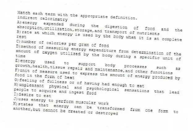 Match each term with the appropriate definition.
-indirect calorimetry
A)energy expended during the digestion of food and the absorption,utilization,storage,and transport of nutrients
B)rate at which energy is used by the body when it is at complete rest
C)number of calories per gram of food
D)method of measuring energy expenditure from determination of the amount of oxygen utilized by the body during a specific unit of time
E)energy used to support body processes such as growth,health,tissue repair and maintenance,and other functions
F)unit of measure used to express the amount of energy produced by food in the form of heat
G)feeling of fullness or of having had enough to eat
H)unpleasant physical and psychological sensations that lead people to acquire and ingest food
I)desire to eat
J)uses energy to perform muscular work
K)states that energy can be transformed from one form to another,but cannot be created or destroyed