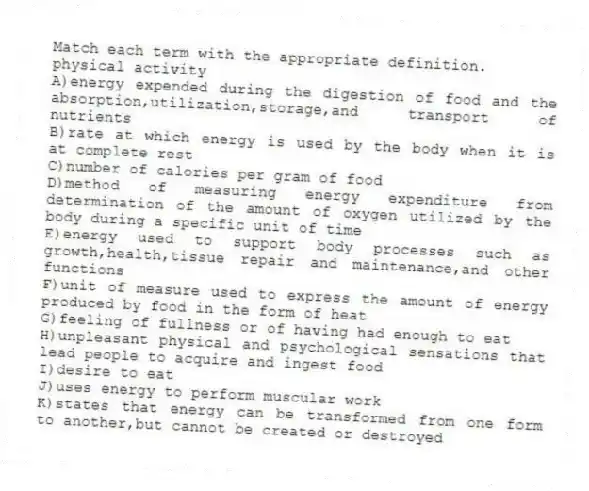 Match each term with the appropriate definition.
-physical activity
A)energy expended during the digestion of food and the absorption,utilization,storage,and transport of nutrients
B)rate at which energy is used by the body when it is at complete rest
C)number of calories per gram of food
D)method of measuring energy expenditure from determination of the amount of oxygen utilized by the body during a specific unit of time
E)energy used to support body processes such as growth,health,tissue repair and maintenance,and other functions
F)unit of measure used to express the amount of energy produced by food in the form of heat
G)feeling of fullness or of having had enough to eat
H)unpleasant physical and psychological sensations that lead people to acquire and ingest food
I)desire to eat
J)uses energy to perform muscular work
K)states that energy can be transformed from one form to another,but cannot be created or destroyed