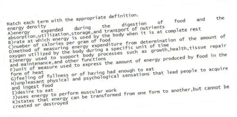 Match each term with the appropriate definition.
-energy density
A)energy expended during the digestion of food and the absorption,utilization,storage,and transport of nutrients
B)rate at which energy is used by the body when it is at complete rest
C)number of calories per gram of food
D)method of measuring energy expenditure from determination of the amount of oxygen utilized by the body during a specific unit of time
E)energy used to support body processes such as growth,health,tissue repair and maintenance,and other functions
F)unit of measure used to express the amount of energy produced by food in the form of heat
G)feeling of fullness or of having had enough to eat
H)unpleasant physical and psychological sensations that lead people to acquire and ingest food
I)desire to eat
J)uses energy to perform muscular work
K)states that energy can be transformed from one form to another,but cannot be created or destroyed