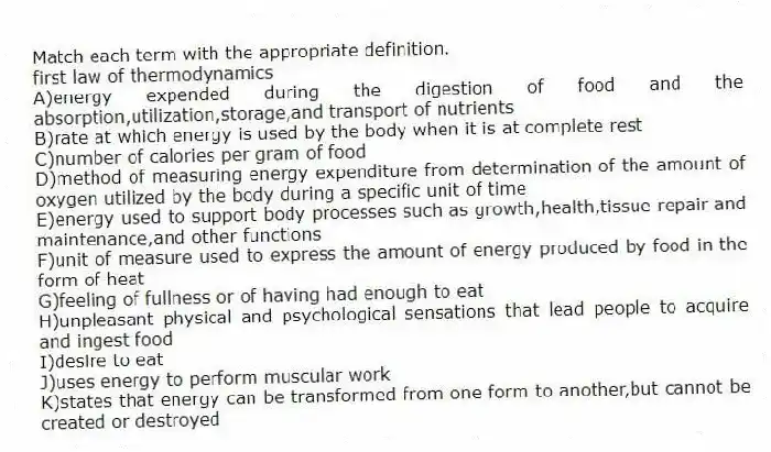 Match each term with the appropriate definition.
-first law of thermodynamics
A)energy expended during the digestion of food and the absorption,utilization,storage,and transport of nutrients
B)rate at which energy is used by the body when it is at complete rest
C)number of calories per gram of food
D)method of measuring energy expenditure from determination of the amount of oxygen utilized by the body during a specific unit of time
E)energy used to support body processes such as growth,health,tissue repair and maintenance,and other functions
F)unit of measure used to express the amount of energy produced by food in the form of heat
G)feeling of fullness or of having had enough to eat
H)unpleasant physical and psychological sensations that lead people to acquire and ingest food
I)desire to eat
J)uses energy to perform muscular work
K)states that energy can be transformed from one form to another,but cannot be created or destroyed