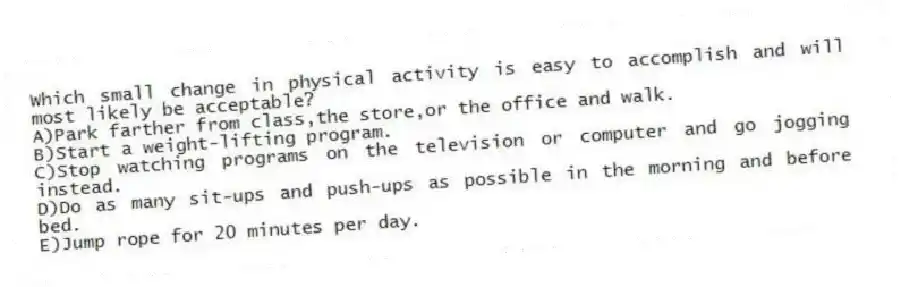 Which small change in physical activity is easy to accomplish and will most likely be acceptable?​
A)​Park farther from class,the store,or the office and walk.
B)Start a weight-lifting program.
C)Stop watching programs on the television or computer and go jogging instead.
D)Do as many sit-ups and push-ups as possible in the morning and before bed.
E)​Jump rope for 20 minutes per day.