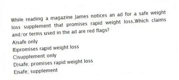 While reading a magazine James notices an ad for a safe weight loss supplement that promises rapid weight loss.Which claims and/or terms used in the ad are red flags?​
A)​safe only
B)promises rapid weight loss
C)supplement only
D)safe; promises rapid weight loss
E)​safe; supplement