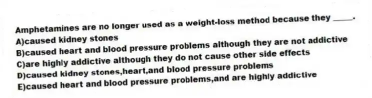 Amphetamines are no longer used as a weight-loss method because they _____.
A)caused kidney stones
B)caused heart and blood pressure problems although they are not addictive
C)are highly addictive although they do not cause other side effects
D)caused kidney stones,heart,and blood pressure problems
E)caused heart and blood pressure problems,and are highly addictive
