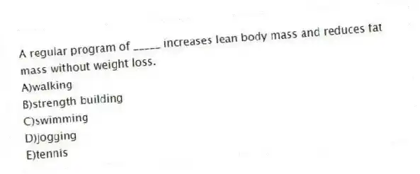 A regular program of _____ increases lean body mass and reduces fat mass without weight loss.
A)walking
B)strength building
C)swimming
D)jogging
E)tennis
