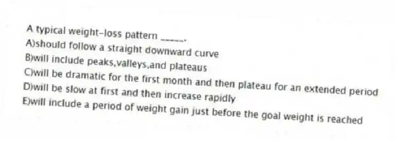 A typical weight-loss pattern _____.
A)should follow a straight downward curve
B)will include peaks,valleys,and plateaus
C)will be dramatic for the first month and then plateau for an extended period
D)will be slow at first and then increase rapidly
E)will include a period of weight gain just before the goal weight is reached