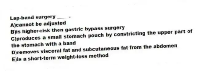 Lap-band surgery _____.
A)cannot be adjusted
B)is higher-risk then gastric bypass surgery
C)produces a small stomach pouch by constricting the upper part of the stomach with a band
D)removes visceral fat and subcutaneous fat from the abdomen
E)is a short-term weight-loss method