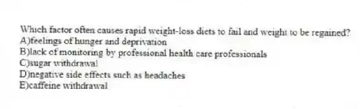 Which factor often causes rapid weight-loss diets to fail and weight to be regained?
A)feelings of hunger and deprivation
B)lack of monitoring by professional health care professionals
C)sugar withdrawal
D)negative side effects such as headaches
E)caffeine withdrawal