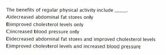 The benefits of regular physical activity include _____.
A)decreased abdominal fat stores only
B)improved cholesterol levels only
C)increased blood pressure only
D)decreased abdominal fat stores and improved cholesterol levels
E)improved cholesterol levels and increased blood pressure