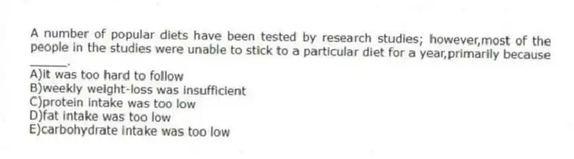 A number of popular diets have been tested by research studies; however,most of the people in the studies were unable to stick to a particular diet for a year,primarily because _____.
A)it was too hard to follow
B)weekly weight-loss was insufficient
C)protein intake was too low
D)fat intake was too low
E)carbohydrate intake was too low