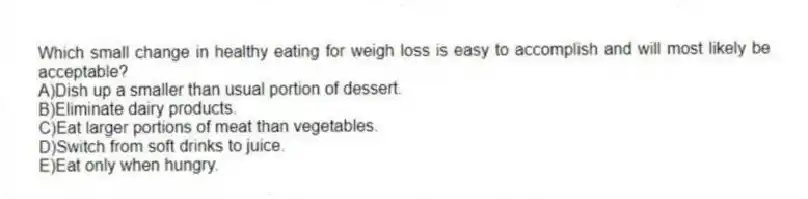 Which small change in healthy eating for weigh loss is easy to accomplish and will most likely be acceptable?
A)Dish up a smaller than usual portion of dessert.
B)Eliminate dairy products.
C)Eat larger portions of meat than vegetables.
D)Switch from soft drinks to juice.
E)Eat only when hungry.