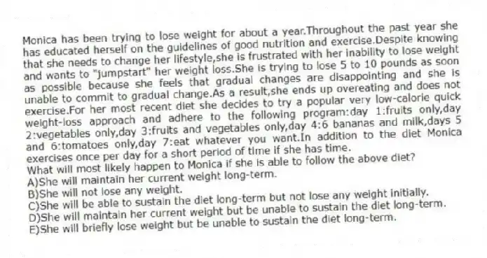 Monica has been trying to lose weight for about a year.Throughout the past year she has educated herself on the guidelines of good nutrition and exercise.Despite knowing that she needs to change her lifestyle,she is frustrated with her inability to lose weight and wants to "jumpstart" her weight loss.She is trying to lose 5 to 10 pounds as soon as possible because she feels that gradual changes are disappointing and she is unable to commit to gradual change.As a result,she ends up overeating and does not exercise.For her most recent diet she decides to try a popular very low-calorie quick weight-loss approach and adhere to the following program:day 1:fruits only,day 2:vegetables only,day 3:fruits and vegetables only,day 4:6 bananas and milk,days 5 and 6:tomatoes only,day 7:eat whatever you want.In addition to the diet Monica exercises once per day for a short period of time if she has time.
-What will most likely happen to Monica if she is able to follow the above diet?
A)She will maintain her current weight long-term.
B)She will not lose any weight.
C)She will be able to sustain the diet long-term but not lose any weight initially.
D)She will maintain her current weight but be unable to sustain the diet long-term.
E)She will briefly lose weight but be unable to sustain the diet long-term.