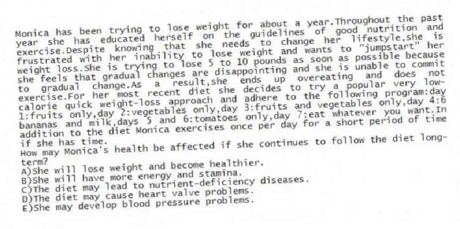 Monica has been trying to lose weight for about a year.Throughout the past year she has educated herself on the guidelines of good nutrition and exercise.Despite knowing that she needs to change her lifestyle,she is frustrated with her inability to lose weight and wants to "jumpstart" her weight loss.She is trying to lose 5 to 10 pounds as soon as possible because she feels that gradual changes are disappointing and she is unable to commit to gradual change.As a result,she ends up overeating and does not exercise.For her most recent diet she decides to try a popular very low-calorie quick weight-loss approach and adhere to the following program:day 1:fruits only,day 2:vegetables only,day 3:fruits and vegetables only,day 4:6 bananas and milk,days 5 and 6:tomatoes only,day 7:eat whatever you want.In addition to the diet Monica exercises once per day for a short period of time if she has time.
-How may Monica's health be affected if she continues to follow the diet long-term?
A)She will lose weight and become healthier.
B)She will have more energy and stamina.
C)The diet may lead to nutrient-deficiency diseases.
D)The diet may cause heart valve problems.
E)She may develop blood pressure problems.