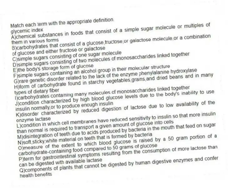 Match each term with the appropriate definition.
-glycemic index
A)chemical substances in foods that consist of a simple sugar molecule or multiples of them in various forms
B)carbohydrates that consist of a glucose,fructose,or galactose molecule,or a combination of glucose and either fructose or galactose
C)simple sugars consisting of one sugar molecule
D)simple sugars consisting of two molecules of monosaccharides linked together
E)the body's storage form of glucose
F)simple sugars containing an alcohol group in their molecular structure
G)rare genetic disorder related to the lack of the enzyme phenylalanine hydroxylase
H)form of carbohydrate found in starchy vegetables,grains,and dried beans and in many types of dietary fiber
I)carbohydrates containing many molecules of monosaccharides linked together
J)condition characterized by high blood glucose levels due to the body's inability to use insulin normally,or to produce enough insulin
K)disorder characterized by reduced digestion of lactose due to low availability of the enzyme lactase
L)condition in which cell membranes have reduced sensitivity to insulin so that more insulin than normal is required to transport a given amount of glucose into cells
M)disintegration of teeth due to acids produced by bacteria in the mouth that feed on sugar
N)soft,sticky,white material on teeth that is formed by bacteria
O)measure of the extent to which blood glucose is raised by a 50 gram portion of a carbohydrate-containing food compared to 50 grams of glucose
P)term for gastrointestinal symptoms resulting from the consumption of more lactose than can be digested with available lactase
Q)components of plants that cannot be digested by human digestive enzymes and confer health benefits